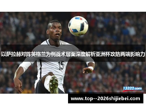 以萨拉赫对阵英格兰为例战术层面深度解析亚洲杯攻防两端影响力
