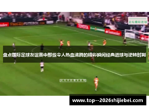 盘点国际足球友谊赛中那些令人热血沸腾的精彩瞬间经典进球与逆转时刻
