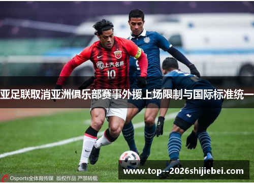 亚足联取消亚洲俱乐部赛事外援上场限制与国际标准统一