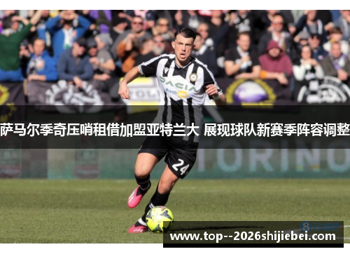 萨马尔季奇压哨租借加盟亚特兰大 展现球队新赛季阵容调整