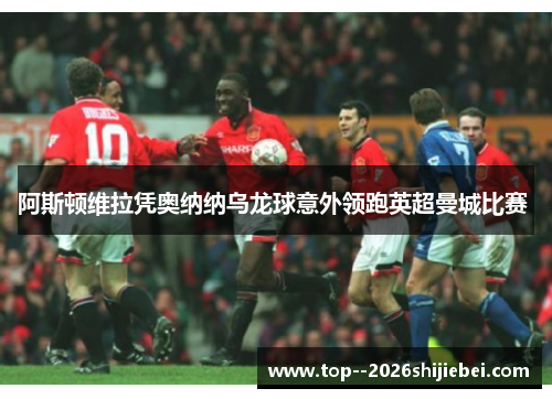 阿斯顿维拉凭奥纳纳乌龙球意外领跑英超曼城比赛 