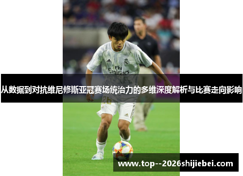从数据到对抗维尼修斯亚冠赛场统治力的多维深度解析与比赛走向影响