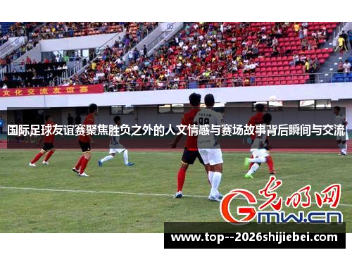 国际足球友谊赛聚焦胜负之外的人文情感与赛场故事背后瞬间与交流